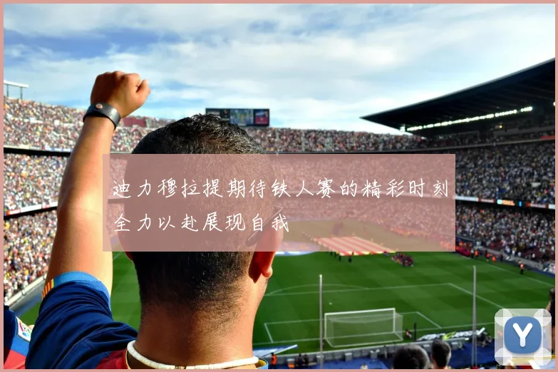 迪力穆拉提期待铁人赛的精彩时刻全力以赴展现自我
