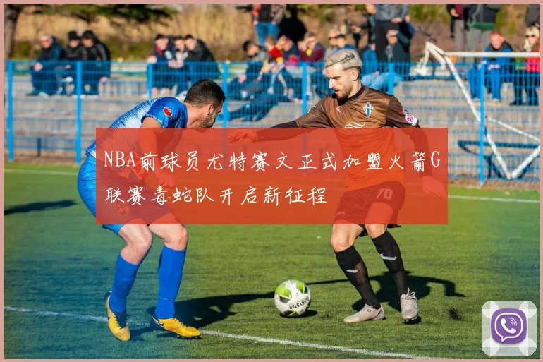 NBA前球员尤特赛文正式加盟火箭G联赛毒蛇队开启新征程