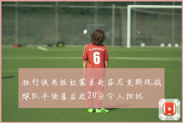 独行侠老板杜蒙亲赴菲尼克斯观战球队半场落后近20分令人担忧