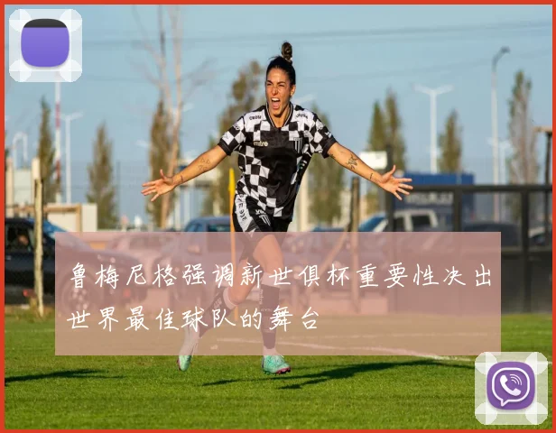鲁梅尼格强调新世俱杯重要性决出世界最佳球队的舞台