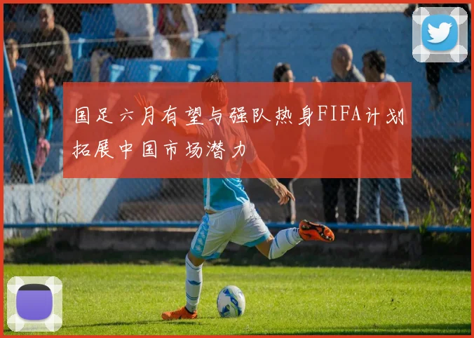 国足六月有望与强队热身FIFA计划拓展中国市场潜力