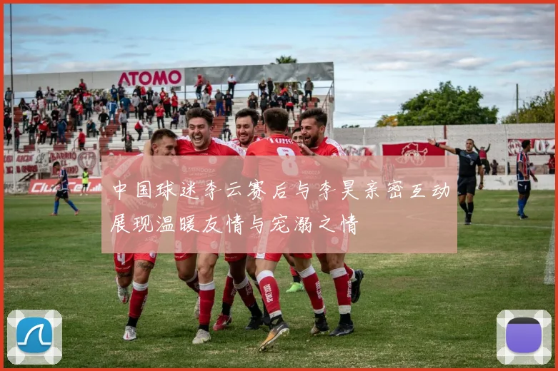 中国球迷李云赛后与李昊亲密互动展现温暖友情与宠溺之情
