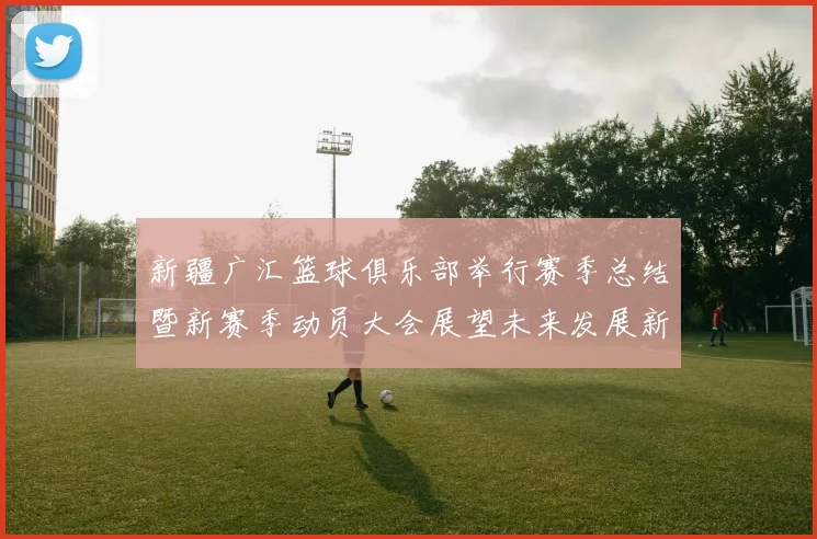 新疆广汇篮球俱乐部举行赛季总结暨新赛季动员大会展望未来发展新篇章