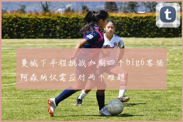 曼城下半程挑战加剧四个big6客场阿森纳仅需应对两个难题