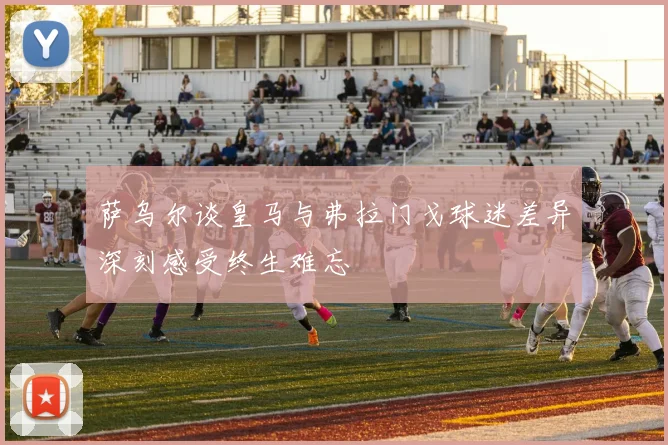 萨乌尔谈皇马与弗拉门戈球迷差异深刻感受终生难忘