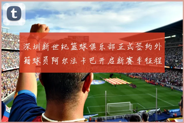 深圳新世纪篮球俱乐部正式签约外籍球员阿尔法卡巴开启新赛季征程