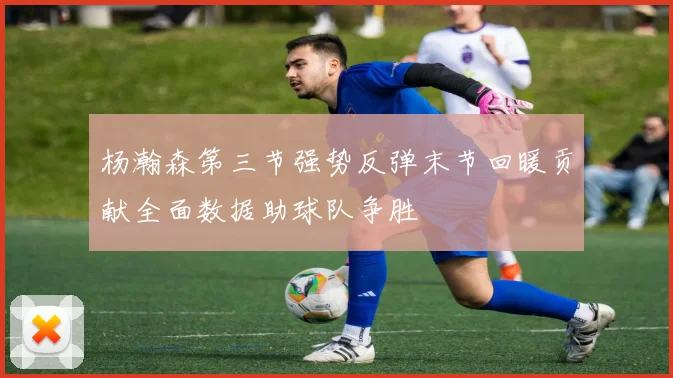杨瀚森第三节强势反弹末节回暖贡献全面数据助球队争胜