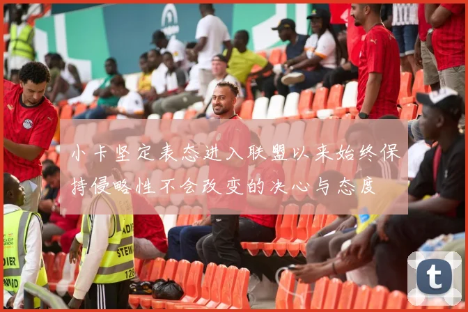 小卡坚定表态进入联盟以来始终保持侵略性不会改变的决心与态度