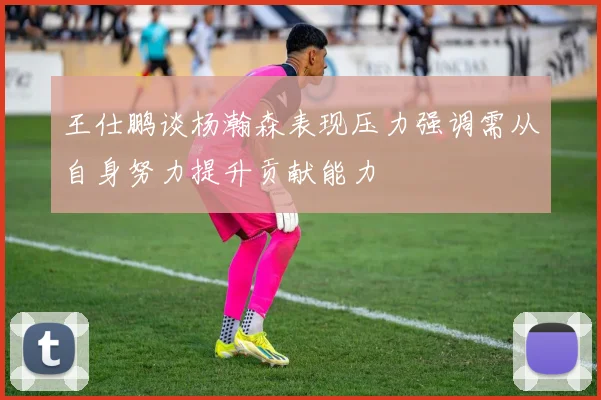王仕鹏谈杨瀚森表现压力强调需从自身努力提升贡献能力