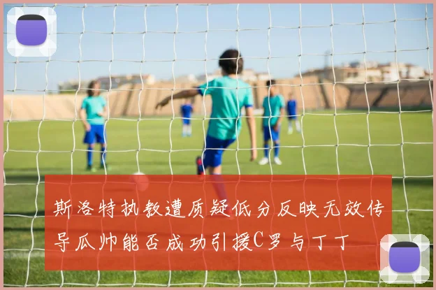 斯洛特执教遭质疑低分反映无效传导瓜帅能否成功引援C罗与丁丁