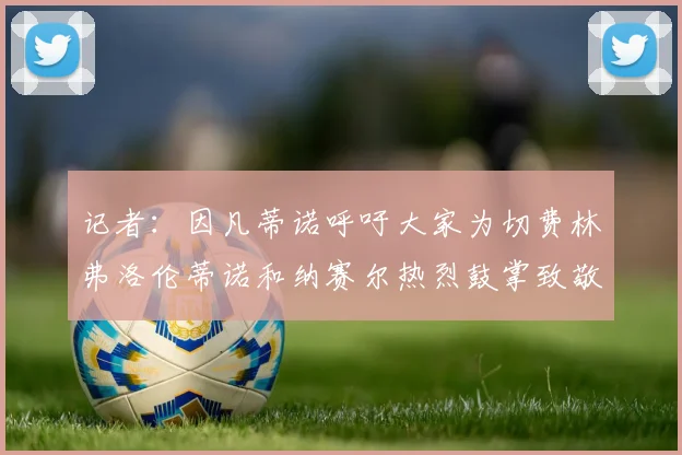 记者：因凡蒂诺呼吁大家为切费林弗洛伦蒂诺和纳赛尔热烈鼓掌致敬